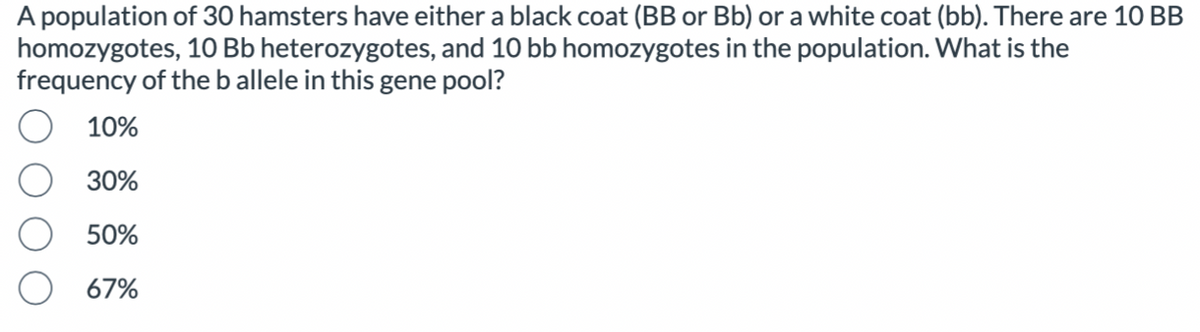 A population of 30 hamsters have either a black coat (BB or Bb) or a white coat (bb). There are 10 BB
homozygotes, 10 Bb heterozygotes, and 10 bb homozygotes in the population. What is the
frequency of the b allele in this gene pool?
10%
30%
50%
67%