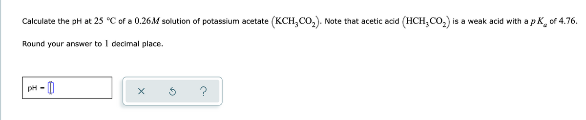 Calculate the pH at 25 °C of a 0.26M solution of potassium acetate (KCH₂CO₂). Note that acetic acid (HCH3CO₂) is a weak acid with a pK of 4.76.
Round your answer to 1 decimal place.
pH
=
X
Ś
?