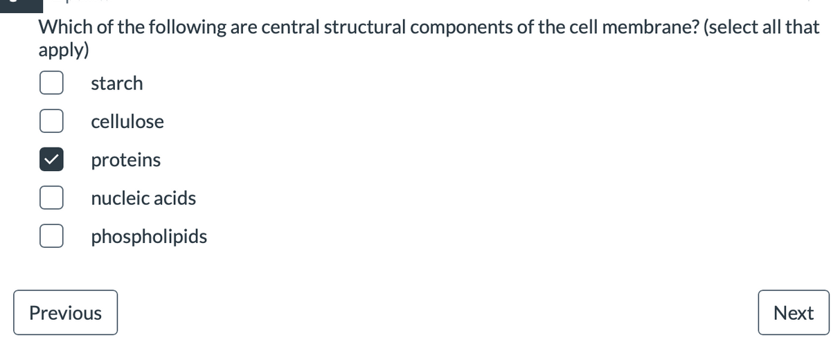 Which of the following are central structural components of the cell membrane? (select all that
apply)
starch
cellulose
proteins
nucleic acids
phospholipids
Previous
Next