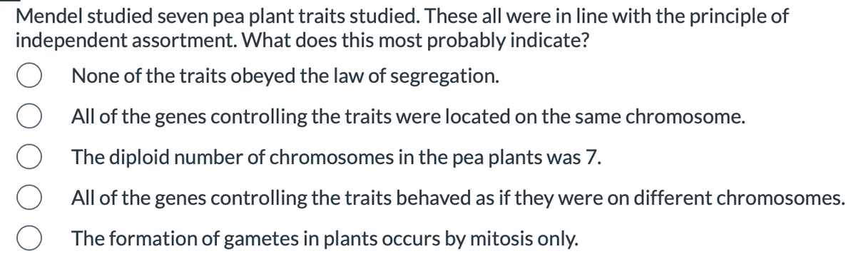 Mendel studied seven pea plant traits studied. These all were in line with the principle of
independent assortment. What does this most probably indicate?
None of the traits obeyed the law of segregation.
All of the genes controlling the traits were located on the same chromosome.
The diploid number of chromosomes in the pea plants was 7.
All of the genes controlling the traits behaved as if they were on different chromosomes.
The formation of gametes in plants occurs by mitosis only.