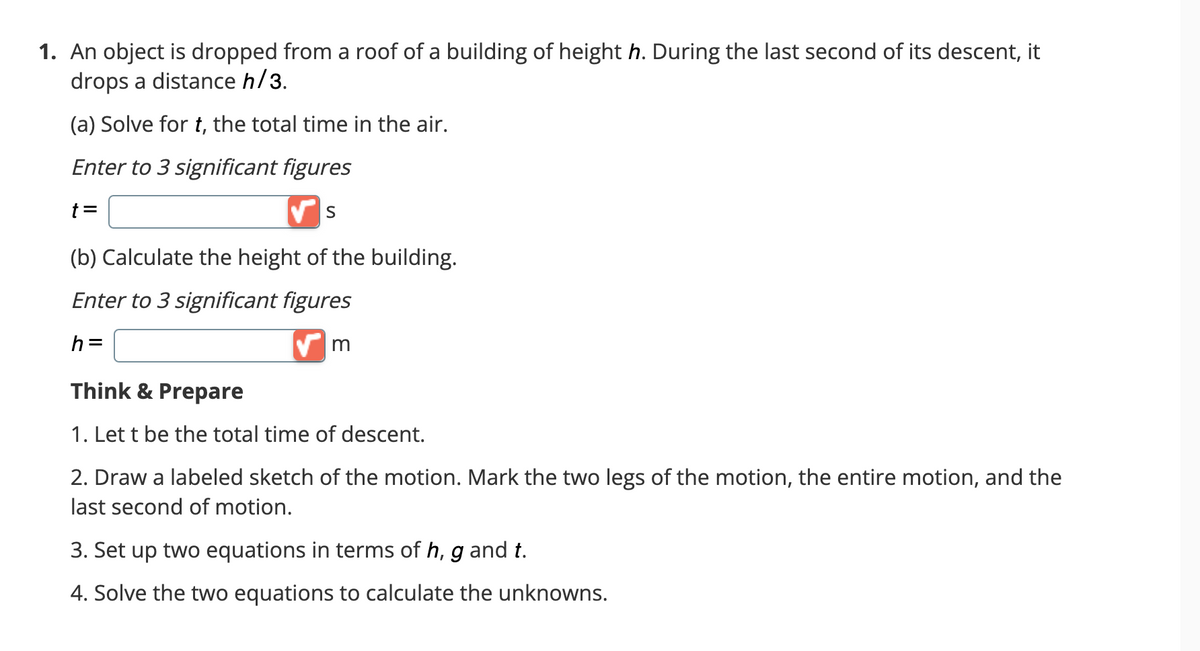 1. An object is dropped from a roof of a building of height h. During the last second of its descent, it
drops a distance h/3.
(a) Solve for t, the total time in the air.
Enter to 3 significant figures
t =
✔S
(b) Calculate the height of the building.
Enter to 3 significant figures
h=
✔m
Think & Prepare
1. Let t be the total time of descent.
2. Draw a labeled sketch of the motion. Mark the two legs of the motion, the entire motion, and the
last second of motion.
3. Set up two equations in terms of h, g and t.
4. Solve the two equations to calculate the unknowns.