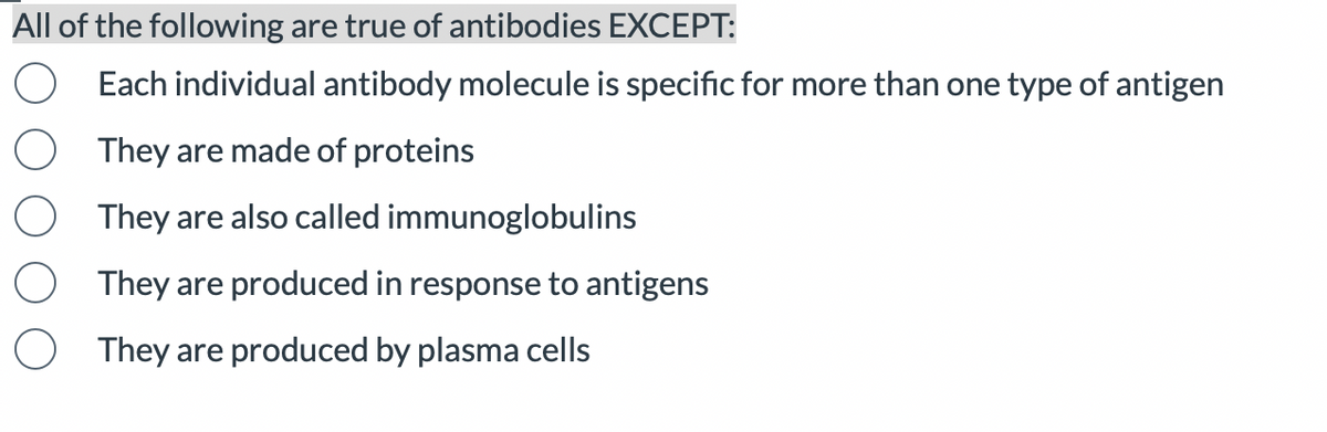 All of the following are true of antibodies EXCEPT:
Each individual antibody molecule is specific for more than one type of antigen
They are made of proteins
They are also called immunoglobulins
They are produced in response to antigens
They are produced by plasma cells