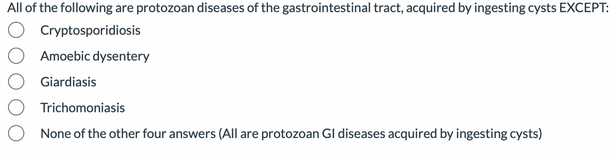 All of the following are protozoan diseases of the gastrointestinal tract, acquired by ingesting cysts EXCEPT:
Cryptosporidiosis
Amoebic dysentery
Giardiasis
Trichomoniasis
None of the other four answers (All are protozoan Gl diseases acquired by ingesting cysts)