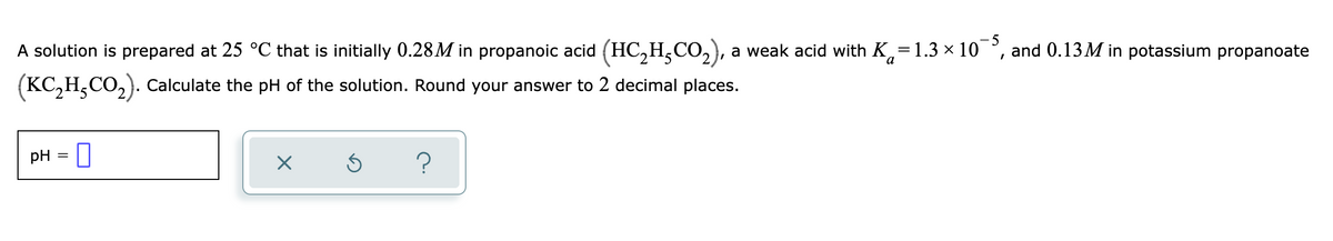 A solution is prepared at 25 °C that is initially 0.28M in propanoic acid (HC,H,CO,), a weak acid with K,=1.3 × 10
5
and 0.13M in potassium propanoate
(KC,H,CO,). Calculate the pH of the solution. Round your answer to 2 decimal places.
pH =

