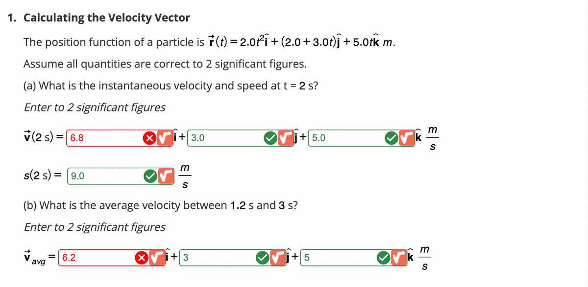 1. Calculating the Velocity Vector
The position function of a particle is r(t) = 2.0t² + (2.0 +3.0t)j +5.0tk m.
Assume all quantities are correct to 2 significant figures.
(a) What is the instantaneous velocity and speed at t = 2 s?
Enter to 2 significant figures
v (2 s) = 6.8
s(2 s) = 9.0
avg
XVi+ 3.0
= 6.2
m
(b) What is the average velocity between 1.2 s and 3 s?
Enter to 2 significant figures
X
S
✔j+5.0
+3
+5
ES
m
S