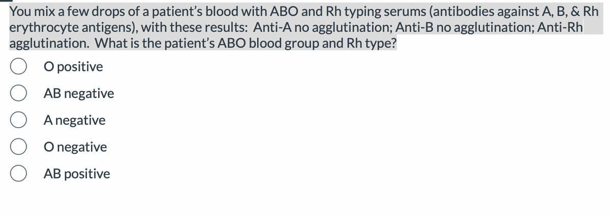 You mix a few drops of a patient's blood with ABO and Rh typing serums (antibodies against A, B, & Rh
erythrocyte antigens), with these results: Anti-A no agglutination; Anti-B no agglutination; Anti-Rh
agglutination. What is the patient's ABO blood group and Rh type?
O positive
AB negative
A negative
O negative
AB positive
