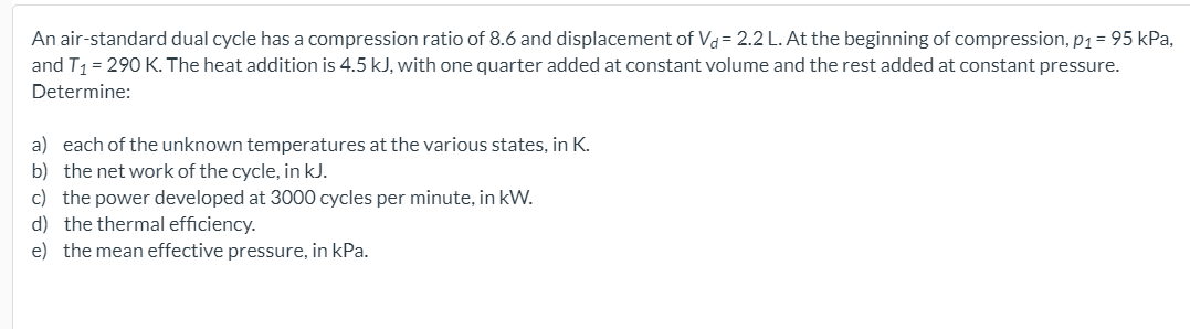 An air-standard dual cycle has a compression ratio of 8.6 and displacement of Vd= 2.2 L. At the beginning of compression, p1= 95 kPa,
and T1 = 290 K. The heat addition is 4.5 kJ, with one quarter added at constant volume and the rest added at constant pressure.
Determine:
a) each of the unknown temperatures at the various states, in K.
b) the net work of the cycle, in kJ.
c) the power developed at 3000 cycles per minute, in kW.
d) the thermal efficiency.
e) the mean effective pressure, in kPa.
