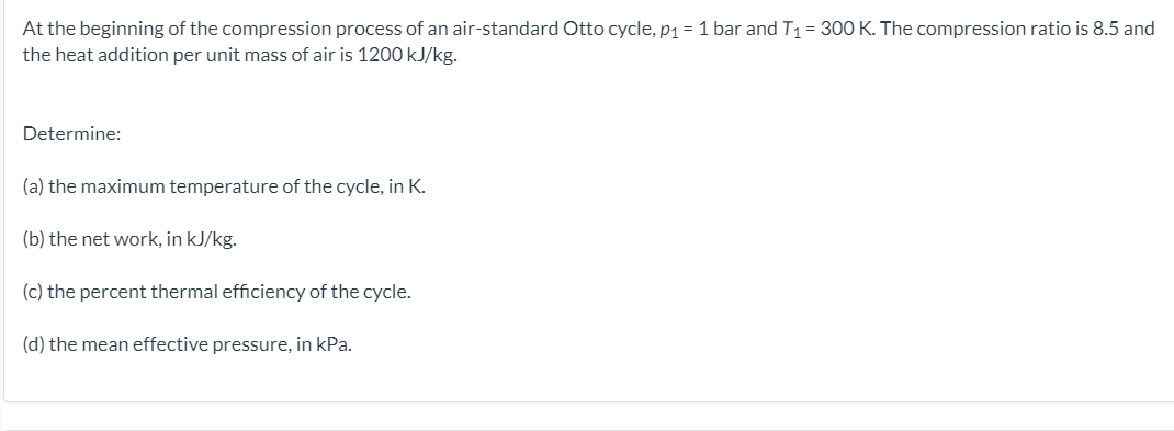 At the beginning of the compression process of an air-standard Otto cycle, p1 = 1 bar and T1 = 300 K. The compression ratio is 8.5 and
the heat addition per unit mass of air is 1200 kJ/kg.
Determine:
(a) the maximum temperature of the cycle, in K.
(b) the net work, in kJ/kg.
(c) the percent thermal efficiency of the cycle.
(d) the mean effective pressure, in kPa.
