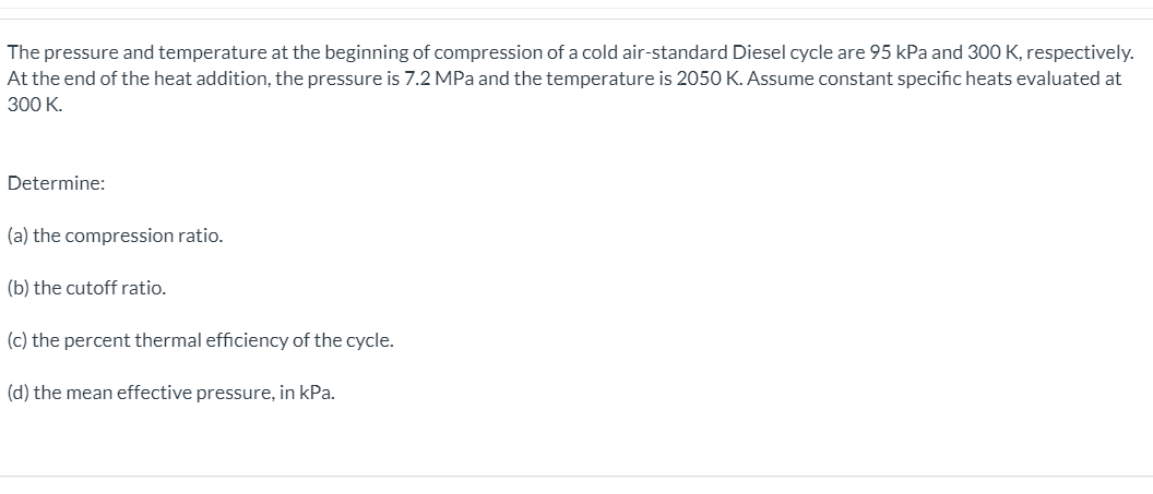 The pressure and temperature at the beginning of compression of a cold air-standard Diesel cycle are 95 kPa and 300 K, respectively.
At the end of the heat addition, the pressure is 7.2 MPa and the temperature is 2050 K. Assume constant specific heats evaluated at
300 K.
Determine:
(a) the compression ratio.
(b) the cutoff ratio.
(c) the percent thermal efficiency of the cycle.
(d) the mean effective pressure, in kPa.
