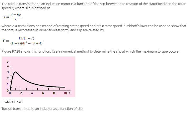 The torque transmitted to an induction motor is a function of the slip between the rotation of the stator field and the rotor
speed s, where slip is defined as
n- nR
where n = revolutions per second of rotating stator speed and nR = rotor speed. Kirchhoff's laws can be used to show that
the torque (expressed in dimensionless form) and slip are related by
15s(1 – s)
T =
(1 – s)(45² – 3s + 4)
Figure P7.28 shows this function. Use a numerical method to determine the slip at which the maximum torque occurs.
T
4
3
2
1
4
6.
8
10 s
FIGURE P7.28
Torque transmitted to an inductor as a function of slip.
