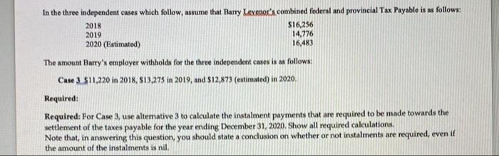 In the three independent cases which follow, assume that Barry Levenor's combined foderal and provincial Tax Payable is as follows:
S16,256
14,776
16,483
2018
2019
2020 (Estimated)
The amount Barry's employer withholds for the three independent cases is as follows:
Case 3. $11,220 in 2018, S13,275 in 2019, and $12,873 (extimated) in 2020.
Required:
Required: For Case 3, use altemnative 3 to calculate the instalment payments that are required to be made towards the
settlement of the taxes payable for the year ending December 31, 2020. Show all required calculations.
Note that, in answering this question, you should state a conclusion on whether or not instalments are required, even if
the amount of the instalments is nil.
