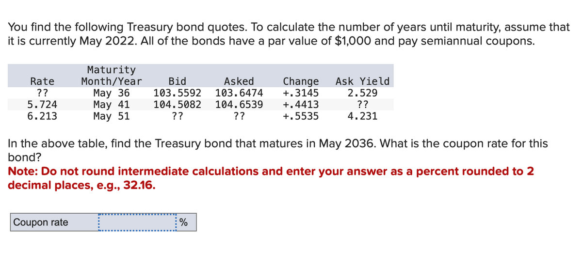 You find the following Treasury bond quotes. To calculate the number of years until maturity, assume that
it is currently May 2022. All of the bonds have a par value of $1,000 and pay semiannual coupons.
Rate
??
5.724
6.213
Maturity
Month/Year
May 36
May 41
May 51
Bid
103.5592
104.5082
??
Asked
103.6474
104.6539
??
Change
+.3145
%
+.4413
+.5535
Ask Yield
2.529
??
4.231
In the above table, find the Treasury bond that matures in May 2036. What is the coupon rate for this
bond?
Note: Do not round intermediate calculations and enter your answer as a percent rounded to 2
decimal places, e.g., 32.16.
Coupon rate c