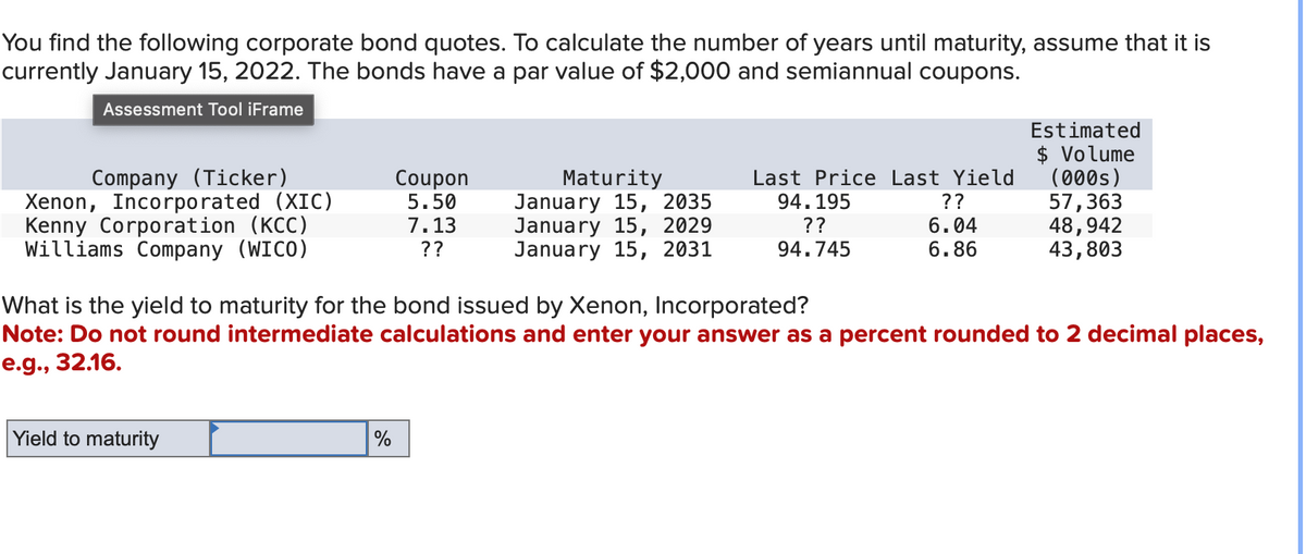 You find the following corporate bond quotes. To calculate the number of years until maturity, assume that it is
currently January 15, 2022. The bonds have a par value of $2,000 and semiannual coupons.
Assessment Tool iFrame
Company (Ticker)
Xenon, Incorporated (XIC)
Kenny Corporation (KCC)
Williams Company (WICO)
Yield to maturity
Coupon
5.50
7.13
??
%
Maturity
January 15, 2035
January 15, 2029
January 15, 2031
Last Price Last Yield
94.195
??
??
6.04
94.745
6.86
What is the yield to maturity for the bond issued by Xenon, Incorporated?
Note: Do not round intermediate calculations and enter your answer as a percent rounded to 2 decimal places,
e.g., 32.16.
Estimated
$ Volume
(000s)
57,363
48,942
43,803