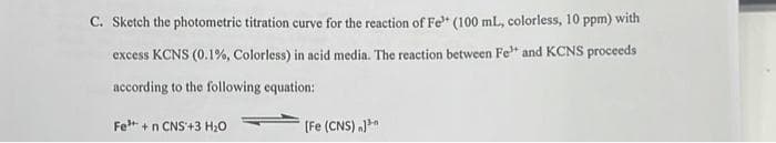 C. Sketch the photometric titration curve for the reaction of Fe (100 mL, colorless, 10 ppm) with
excess KCNS (0.1%, Colorless) in acid media. The reaction between Fe" and KCNS proceeds
according to the following equation:
Fe³+ + n CNS +3 H₂O
[Fe (CNS))