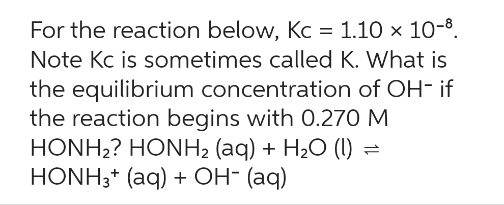 For the reaction below, Kc = 1.10 × 10-8.
Note Kc is sometimes called K. What is
the equilibrium concentration of OH- if
the reaction begins with 0.270 M
HONH2? HONH2 (aq) + H2O () =
HONH3+ (aq) + OH- (aq)