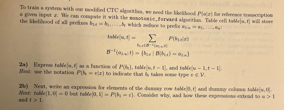 To train a system with our modified CTC algorithm, we need the likelihood P(a|x) for reference transcription
a given input x. We can compute it with the monotonic_forward algorithm. Table cell table[u, t] will store
the likelihood of all prefixes b₁:t = b₁,..., bt which reduce to prefix a1:u = a1,..., Au
table[u, t] = P(b1t|x)
b1:tЄB-1 (a1:uit)
B-1 (a1ut) = {bit | B(bit) = a1:u}
2a) Express table[u, t] as a function of P(bt), table[u, t - 1], and table [u - 1, t - 1].
Hint: use the notation P(bt = v|x) to indicate that b takes some type v Є V.
==
2b) Next, write an expression for elements of the dummy row table [0, t] and dummy column table[u, 0].
Hint: table [1,0] = 0 but table [0, 1] = P(b₁ = ε). Consider why, and how these expressions extend to u > 1
and t> 1.