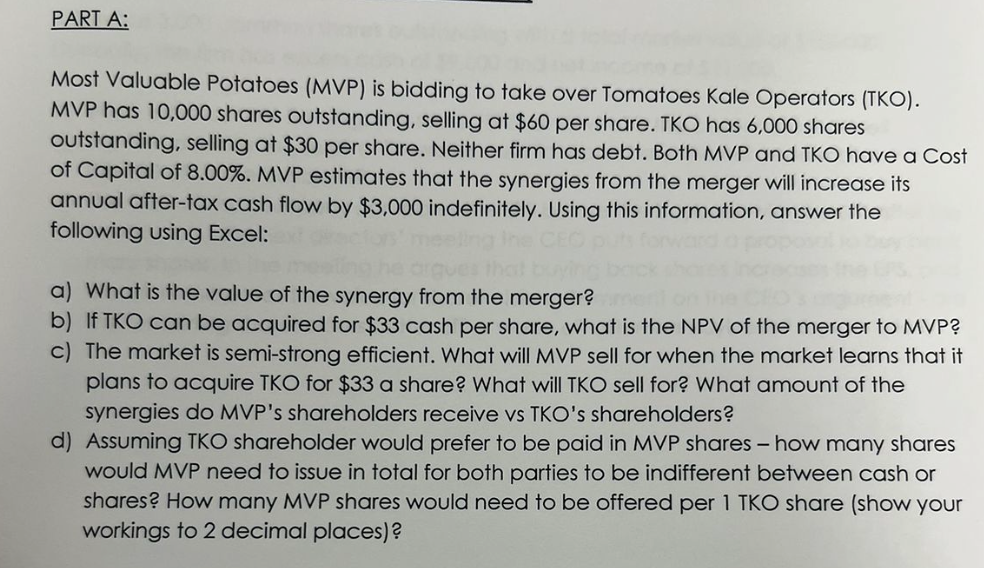PART A:
Most Valuable Potatoes (MVP) is bidding to take over Tomatoes Kale Operators (TKO).
MVP has 10,000 shares outstanding, selling at $60 per share. TKO has 6,000 shares
outstanding, selling at $30 per share. Neither firm has debt. Both MVP and TKO have a Cost
of Capital of 8.00%. MVP estimates that the synergies from the merger will increase its
annual after-tax cash flow by $3,000 indefinitely. Using this information, answer the
following using Excel:
a) What is the value of the synergy from the merger?
b) If TKO can be acquired for $33 cash per share, what is the NPV of the merger to MVP?
c) The market is semi-strong efficient. What will MVP sell for when the market learns that it
plans to acquire TKO for $33 a share? What will TKO sell for? What amount of the
synergies do MVP's shareholders receive vs TKO's shareholders?
d) Assuming TKO shareholder would prefer to be paid in MVP shares - how many shares
would MVP need to issue in total for both parties to be indifferent between cash or
shares? How many MVP shares would need to be offered per 1 TKO share (show your
workings to 2 decimal places)?