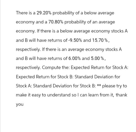 There is a 29.20% probability of a below average
economy and a 70.80% probability of an average
economy. If there is a below average economy stocks A
and B will have returns of -9.50% and 15.70%,
respectively. If there is an average economy stocks A
and B will have returns of 6.00% and 5.00%,
respectively. Compute the: Expected Return for Stock A:
Expected Return for Stock B: Standard Deviation for
Stock A: Standard Deviation for Stock B: ** please try to
make it easy to understand so I can learn from it, thank
you