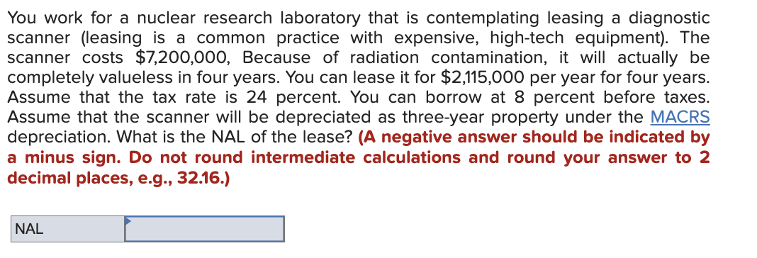 You work for a nuclear research laboratory that is contemplating leasing a diagnostic
scanner (leasing is a common practice with expensive, high-tech equipment). The
scanner costs $7,200,000, Because of radiation contamination, it will actually be
completely valueless in four years. You can lease it for $2,115,000 per year for four years.
Assume that the tax rate is 24 percent. You can borrow at 8 percent before taxes.
Assume that the scanner will be depreciated as three-year property under the MACRS
depreciation. What is the NAL of the lease? (A negative answer should be indicated by
a minus sign. Do not round intermediate calculations and round your answer to 2
decimal places, e.g., 32.16.)
NAL