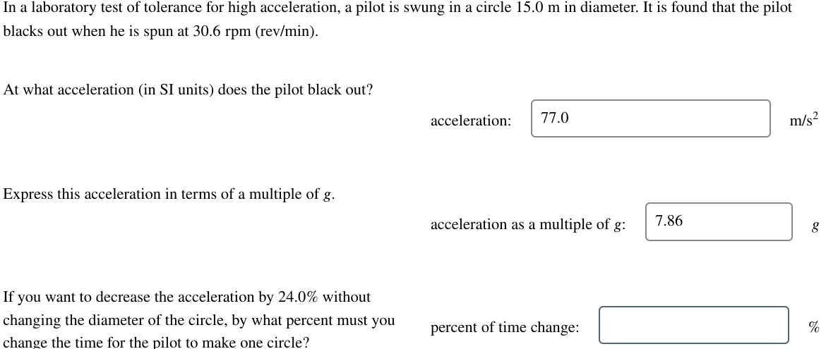 In a laboratory test of tolerance for high acceleration, a pilot is swung in a circle 15.0 m in diameter. It is found that the pilot
blacks out when he is spun at 30.6 rpm (rev/min).
At what acceleration (in SI units) does the pilot black out?
acceleration: 77.0
m/s²
Express this acceleration in terms of a multiple of g.
acceleration as a multiple of g:
7.86
8
If you want to decrease the acceleration by 24.0% without
changing the diameter of the circle, by what percent must you
change the time for the pilot to make one circle?
percent of time change:
%
