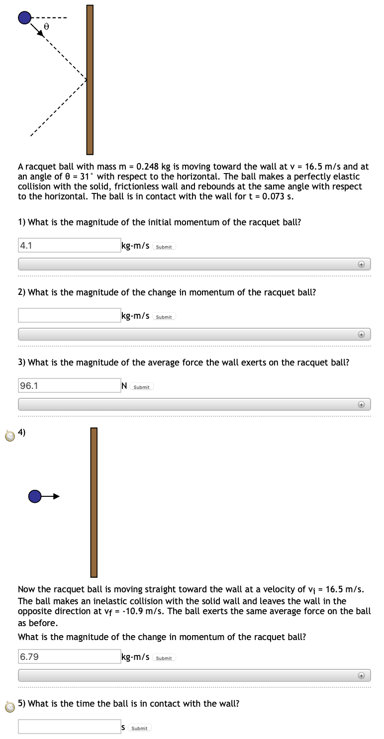 A racquet ball with mass m = 0.248 kg is moving toward the wall at v = 16.5 m/s and at
an angle of 0 = 31° with respect to the horizontal. The ball makes a perfectly elastic
collision with the solid, frictionless wall and rebounds at the same angle with respect
to the horizontal. The ball is in contact with the wall for t = 0.073 s.
1) What is the magnitude of the initial momentum of the racquet ball?
4.1
kg-m/s Submit
+
2) What is the magnitude of the change in momentum of the racquet ball?
kg-m/s Submit
3) What is the magnitude of the average force the wall exerts on the racquet ball?
96.1
N Submit
4)
Now the racquet ball is moving straight toward the wall at a velocity of vj = 16.5 m/s.
The ball makes an inelastic collision with the solid wall and leaves the wall in the
opposite direction at vf = -10.9 m/s. The ball exerts the same average force on the ball
as before.
What is the magnitude of the change in momentum of the racquet ball?
6.79
kg-m/s Submit
5) What is the time the ball is in contact with the wall?
S Submit
