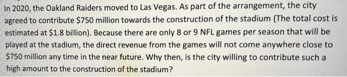 In 2020, the Oakland Raiders moved to Las Vegas. As part of the arrangement, the city
agreed to contribute $750 million towards the construction of the stadium (The total cost is
estimated at $1.8 billion). Because there are only 8 or 9 NFL games per season that will be
played at the stadium, the direct revenue from the games will not come anywhere close to
$750 million any time in the near future. Why then, is the city willing to contribute such a
high amount to the construction of the stadium?
