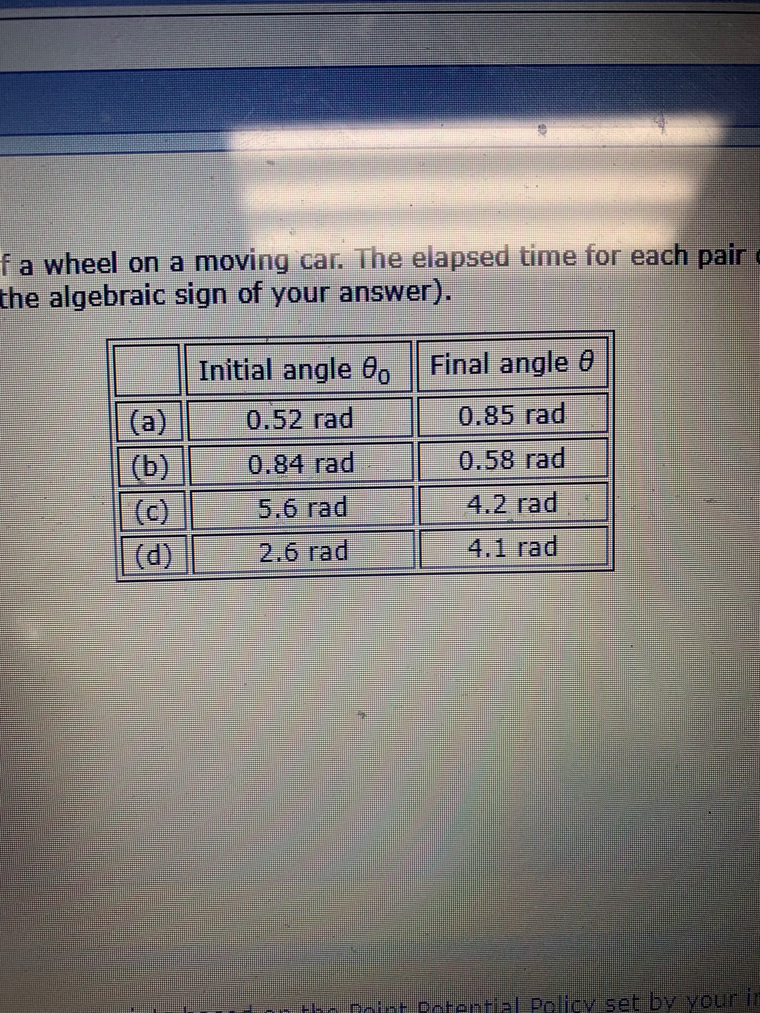 f a wheel on a moving car. The elapsed time for each pair
the algebraic sign of your answer).
Final angle 0
Initial angle 0
(a)
0.52 rad
0.85 rad
(b)
(C)
(d)
0.84 rad
0.58 rad
4.2 rad
5.6 rad
4.1 rad
2.6 rad
he totnt Catential Policy set by vouir l

