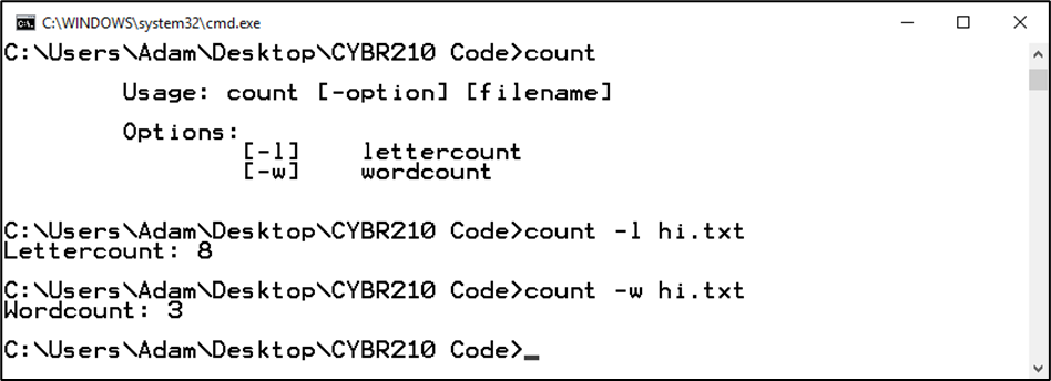 . C:\WINDOWS\system32\cmd.exe
C:\Users\Adam\Deskt op\CYBR210 Code>count
Usage: count [-option] [filename]
Opt ions :
[-1]
[-wi
lettercount
wordcount
C:\Users\Adam\Desktop\CYBR210 Code>count -1 hi.txt
Lettercount : 8
C: \Users\Adam\DesktopCYBR210 Code>count -w hi.txt
Wordcount : 3
C: \Users\Adam\DesktopCYBR210 Code>_
>
