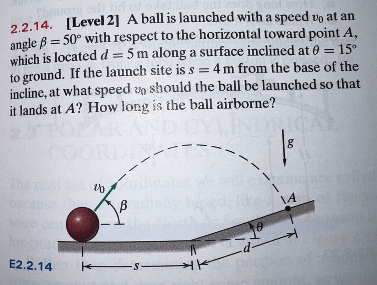 2.2.14. [Level 2] A ball is launched with a speed vo at an
angle B = 50° with respect to the horizontal toward point A,
which is located d = 5 m along a surface inclined at 0 = 15°
to ground. If the launch site is s = 4 m from the base of the
incline, at what speed vo should the ball be launched so that
it lands at A? How long is the ball airborne?
||
%|
%3D
00
The
eine
Like
e next
becauso
\A
wore cent
-
E2.2.14
KES-
HK
