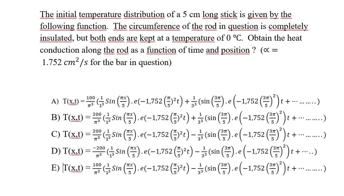The initial temperature distribution of a 5 cm long stick is given by the
following function. The circumference of the rod in question is completely
insulated, but both ends are kept at a temperature of 0 °C. Obtain the heat
conduction along the rod as a function of time and position ? (x =
1.752 cm²/s for the bar in question)
100
A) T(x1) = 1 Sin ().e(-1,752 (³¹)+(sin().e (-1,752 (²) ₁ +
1
3π
TC3
.....)
100
t + ··· .......
13) T(x,t) = 200 Sin ().e(-1,752 (²t) + (sin (3). e (-1,752 (7) ²) t
B)
3/3
t + …............)
C) T(x.t) = 200 Sin ().e(-1,752 (²t) (sin().e(-1,752 (7) ²) t
–
D) T(x,t) = 200 Sin ().e(-1,752 (²)-(sin().e (-1,752 (²7) ²) t
E) T(x.t)=(Sin().e(-1,752 (²t)-(sin().e(-1,752 (²) t+
t + ··· .........)
t +....
t + ··· .........)
…..)