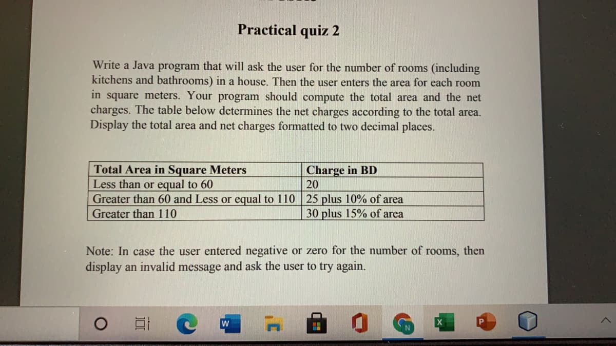 Practical quiz 2
Write a Java program that will ask the user for the number of rooms (including
kitchens and bathrooms) in a house. Then the user enters the area for each room
in square meters. Your program should compute the total area and the net
charges. The table below determines the net charges according to the total area.
Display the total area and net charges formatted to two decimal places.
Charge in BD
20
Total Area in Square Meters
Less than or equal to 60
Greater than 60 and Less or equal to 110 25 plus 10% of area
Greater than 110
30 plus 15% of area
Note: In case the user entered negative or zero for the number of rooms, then
display an invalid message and ask the user to try again.
