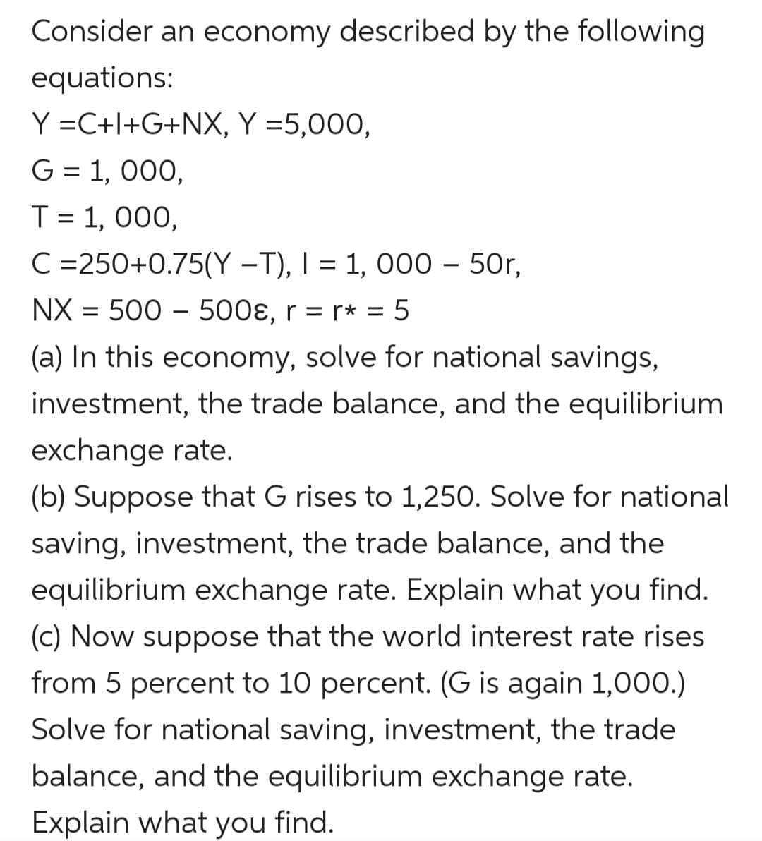 Consider an economy described by the following
equations:
Y =C+l+G+NX, Y =5,000,
G = 1, 000,
T = 1, 000,
C =250+0.75(Y –T), I = 1, 000 – 50r,
NX = 500 – 500ɛ, r = r* = 5
(a) In this economy, solve for national savings,
investment, the trade balance, and the equilibrium
exchange rate.
(b) Suppose that G rises to 1,250. Solve for national
saving, investment, the trade balance, and the
equilibrium exchange rate. Explain what you find.
(c) Now suppose that the world interest rate rises
from 5 percent to 10 percent. (G is again 1,000.)
Solve for national saving, investment, the trade
balance, and the equilibrium exchange rate.
Explain what you find.
