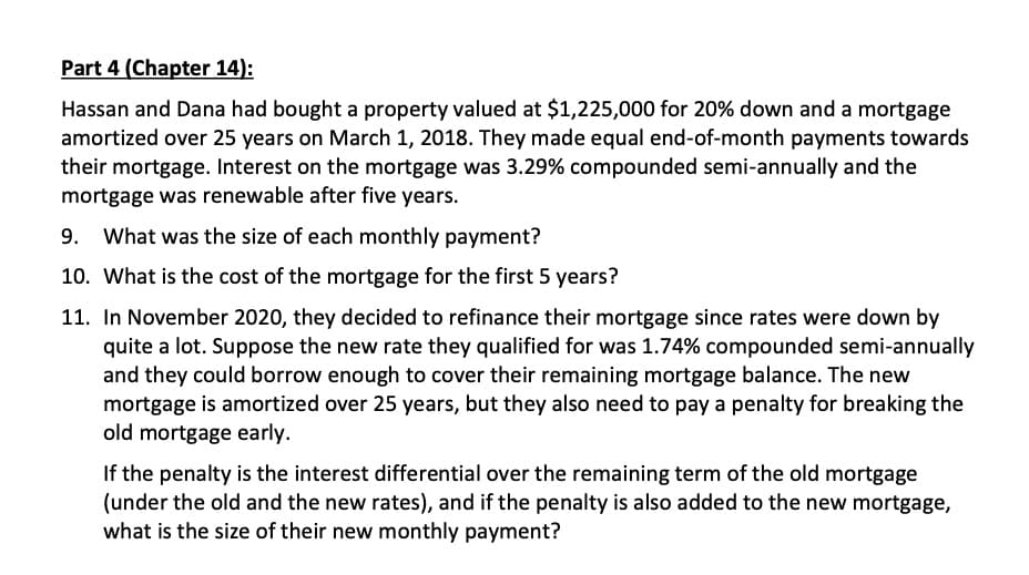 Part 4 (Chapter 14):
Hassan and Dana had bought a property valued at $1,225,000 for 20% down and a mortgage
amortized over 25 years on March 1, 2018. They made equal end-of-month payments towards
their mortgage. Interest on the mortgage was 3.29% compounded semi-annually and the
mortgage was renewable after five years.
9. What was the size of each monthly payment?
10. What is the cost of the mortgage for the first 5 years?
11. In November 2020, they decided to refinance their mortgage since rates were down by
quite a lot. Suppose the new rate they qualified for was 1.74% compounded semi-annually
and they could borrow enough to cover their remaining mortgage balance. The new
mortgage is amortized over 25 years, but they also need to pay a penalty for breaking the
old mortgage early.
If the penalty is the interest differential over the remaining term of the old mortgage
(under the old and the new rates), and if the penalty is also added to the new mortgage,
what is the size of their new monthly payment?