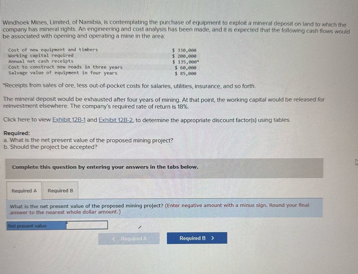 Windhoek Mines, Limited, of Namibia, is contemplating the purchase of equipment to exploit a mineral deposit on land to which the
company has mineral rights. An engineering and cost analysis has been made, and it is expected that the following cash flows would
be associated with opening and operating a mine in the area:
Cost of new equipment and timbers
Working capital required
Annual net cash receipts
Cost to construct new roads in three years
Salvage value of equipment in four years
$ 330,000
$ 200,000
$ 135,000*
$ 60,000
$ 85,000
*Receipts from sales of ore, less out-of-pocket costs for salaries, utilities, insurance, and so forth.
The mineral deposit would be exhausted after four years of mining. At that point, the working capital would be released for
reinvestment elsewhere. The company's required rate of return is 18%.
Click here to view Exhibit 12B-1 and Exhibit 12B-2, to determine the appropriate discount factor(s) using tables.
Required:
a. What is the net present value of the proposed mining project?
b. Should the project be accepted?
Complete this question by entering your answers in the tabs below.
Required A
Required B
What is the net present value of the proposed mining project? (Enter negative amount with a minus sign. Round your final
answer to the nearest whole dollar amount.)
Net present value
Required B >