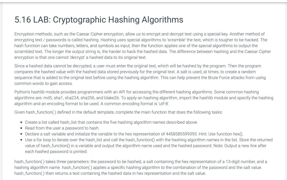 5.16 LAB: Cryptographic Hashing Algorithms
Encryption methods, such as the Caesar Cipher encryption, allow us to encrypt and decrypt text using a special key. Another method of
encrypting text / passwords is called hashing. Hashing uses special algorithms to 'scramble' the text, which is tougher to be hacked. The
hash function can take numbers, letters, and symbols as input, then the function applies one of the special algorithms to output the
scrambled text. The longer the output string is, the harder to hack the hashed data. The difference between hashing and the Caesar Cipher
encryption is that one cannot 'decrypt' a hashed data to its original text.
Since a hashed data cannot be decrypted, a user must enter the original text, which will be hashed by the program. Then the program
compares the hashed value with the hashed data stored previously for the original text. A salt is used, at times, to create a random
sequence that is added to the original text before using the hashing algorithm. This can help prevent the Brute Force attacks from using
common words to gain access.
Python's hashlib module provides programmers with an API for accessing the different hashing algorithms. Some common hashing
algorithms are: md5, sha1, sha224, sha256, and blake2b. To apply an hashing algorithm, import the hashlib module and specify the hashing
algorithm and an encoding format to be used. A common encoding format is 'utf-8'.
Given hash_function() defined in the default template, complete the main function that does the following tasks:
• Create a list called hash_list that contains the five hashing algorithm names described above.
• Read from the user a password to hash.
• Declare a salt variable and initialize the variable to the hex representation of 4458585599393. Hint: Use function hex().
• Use a for loop to iterate over the hash_list and call the hash_function() with the hashing algorithm names in the list. Store the returned
value of hash_function() in a variable and output the algorithm name used and the hashed password. Note: Output a new line after
each hashed password is printed.
hash_function() takes three parameters: the password to be hashed, a salt containing the hex representation of a 13-digit number, and a
hashing algorithm name. hash_function() applies a specific hashing algorithm to the combination of the password and the salt value.
hash_function() then returns a text containing the hashed data in hex representation and the salt value.