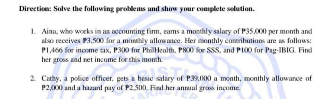 Direction: Solve the following problems and show your complete solution.
1. Aina, who works in an accounting firm, earns a monthly salary of P35,000 per month and
also receives P3,500 for a monthly allowance. Her monthly contributions are as follows:
P1,466 for income tax, P300 for PhilHealth, P800 for SSS, and P100 for Pag-IBIG. Find
her gross and net income for this month.
salary of
basic salary of P3
2. Cathy, a police officer, gets a basic
P39,000 a month, monthly allowance of
P2,000 and a hazard pay of P2,500. Find her annual gross income.