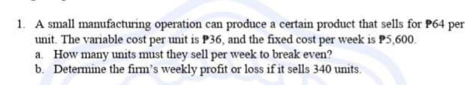 1. A small manufacturing operation can produce a certain product that sells for P64 per
unit. The variable cost per unit is P36, and the fixed cost per week is P5,600.
a. How many units must they sell per week to break even?
b. Determine the firm's weekly profit or loss if it sells 340 units.