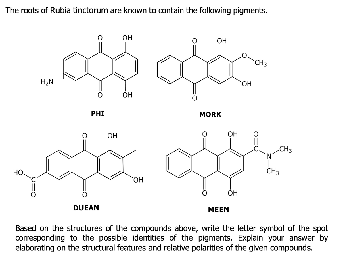 The roots of Rubia tinctorum are known to contain the following pigments.
ОН
ОН
CH3
OH
၀
ОН
MORK
ထို ထို
လူတိုင်းလူတိုင်းက
ОН
OH
Based on the structures of the compounds above, write the letter symbol of the spot
corresponding to the possible identities of the pigments. Explain your answer by
elaborating on the structural features and relative polarities of the given compounds.
HO.
H₂N
PHI
DUEAN
ОН
ОН
MEEN
CH 3
CH 3