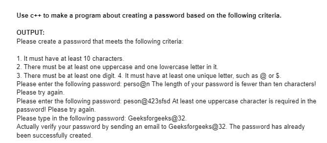 Use c++ to make a program about creating a password based on the following criteria.
OUTPUT:
Please create a password that meets the following criteria:
1. It must have at least 10 characters.
2. There must be at least one uppercase and one lowercase letter in it.
3. There must be at least one digit. 4. It must have at least one unique letter, such as @ or $.
Please enter the following password: perso@n The length of your password is fewer than ten characters!
Please try again.
Please enter the following password: peson@423sfsd At least one uppercase character is required in the
password! Please try again.
Please type in the following password: Geeksforgeeks@32.
Actually verify your password by sending an email to Geeksforgeeks@32. The password has already
been successfully created.