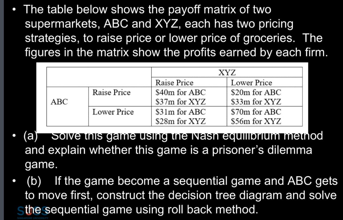 The table below shows the payoff matrix of two
supermarkets, ABC and XYZ, each has two pricing
strategies, to raise price or lower price of groceries. The
figures in the matrix show the profits earned by each firm.
ABC
Raise Price
Lower Price
Raise Price
$40m for ABC
$37m for XYZ
$31m for ABC
$28m for XYZ
XYZ
Lower Price
$20m for ABC
$33m for XYZ
$70m for ABC
$56m for XYZ
(a) Solve this game using the Nash equilibrium method
and explain whether this game is a prisoner's dilemma
game.
(b) If the game become a sequential game and ABC gets
to move first, construct the decision tree diagram and solve
Sthe sequential game using roll back method.
SINGAPORE UNIVERSITY