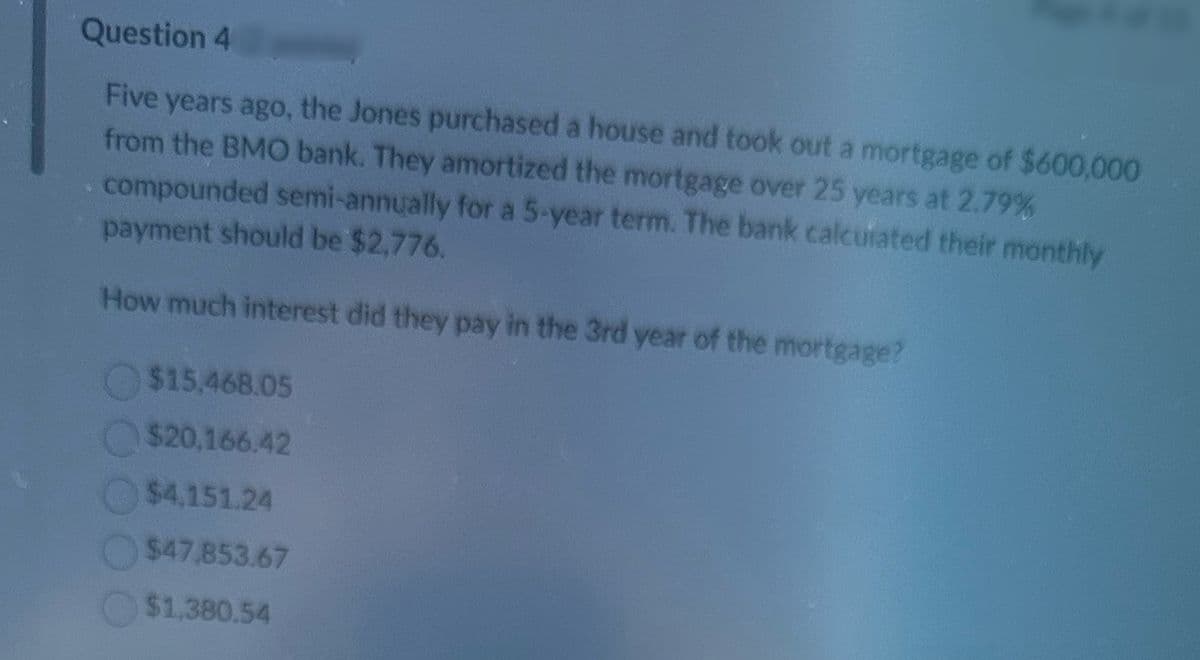 Question 4
Five years ago, the Jones purchased a house and took out a mortgage of $600,000
from the BMO bank. They amortized the mortgage over 25 years at 2.79%
compounded semi-annually for a 5-year term. The bank calculated their monthly
payment should be $2,776.
How much interest did they pay in the 3rd year of the mortgage?
$15,468.05
$20,166.42
$4.151.24
$47.853.67
$1,380.54