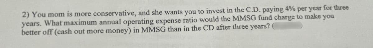 2) You mom is more conservative, and she wants you to invest in the C.D. paying 4% per year for three
years. What maximum annual operating expense ratio would the MMSG fund charge to make you
better off (cash out more money) in MMSG than in the CD after three years?