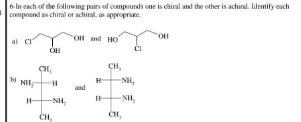 6-In each of the following pairs of compounds one is chiral and the other is achiral. Identify each
compound as chiral or achiral, as appropriate.
NH
H
OH
CH,
-H
-NH₂
CH,
OH and HO
and
H
H
CH₂
-NH₂
-NH₂
CH₂
OH