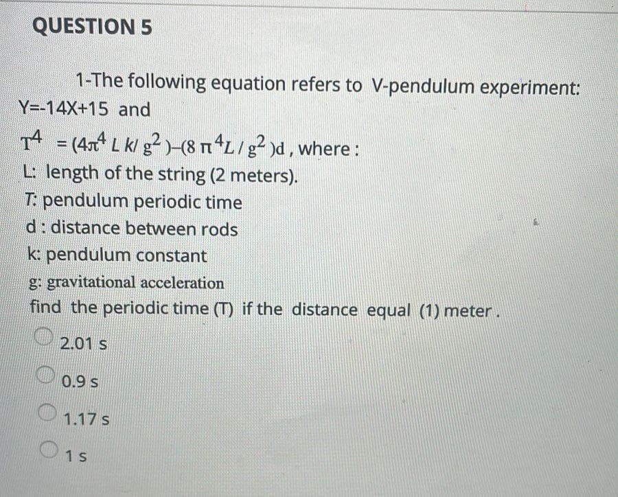 QUESTION 5
1-The following equation refers to V-pendulum experiment:
Y=-14X+15 and
T4
Tª = (4лª L k/ g² )–(8 µªL / g² )d, where :
TU
L: length of the string (2 meters).
T: pendulum periodic time
d: distance between rods
k: pendulum constant
g: gravitational acceleration
find the periodic time (T) if the distance equal (1) meter.
2.01 s
0.9 S
1.17 s
1 s