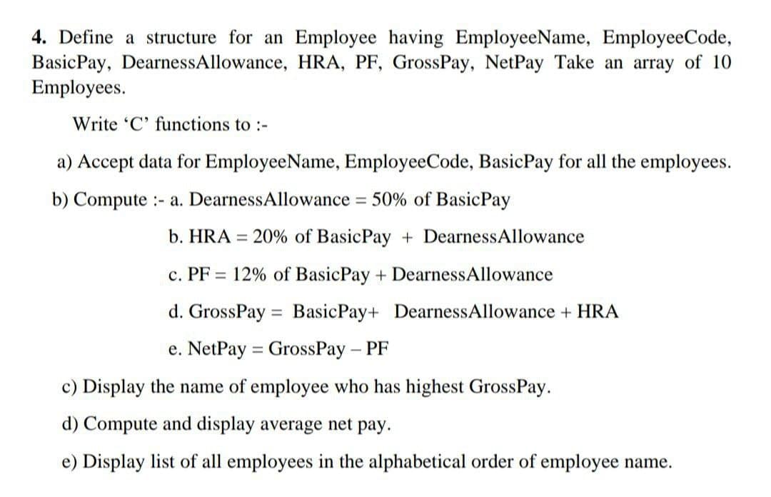 4. Define a structure for an Employee having EmployeeName, EmployeeCode,
Basic Pay, DearnessAllowance, HRA, PF, GrossPay, NetPay Take an array of 10
Employees.
Write 'C' functions to :-
a) Accept data for EmployeeName, EmployeeCode, BasicPay for all the employees.
b) Compute - a. DearnessAllowance = 50% of Basic Pay
b. HRA = 20% of BasicPay+ DearnessAllowance
c. PF 12% of Basic Pay + Dearness Allowance
d. GrossPay Basic Pay+ Dearness Allowance + HRA
e. NetPay GrossPay - PF
c) Display the name of employee who has highest GrossPay.
d) Compute and display average net pay.
e) Display list of all employees in the alphabetical order of employee name.
=
=