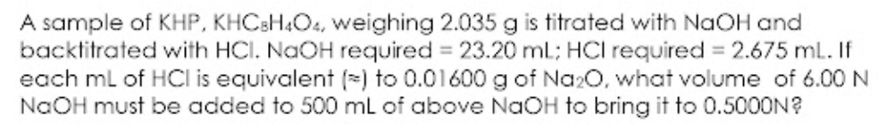 A sample of KHP, KHCBH4O4, weighing 2.035 g is titrated with NaOH and
backtitrated with HCI. NaOH required 23.20 ml; HCI required 2.675 ml. If
each ml of HCl is equivalent (=) to 0.01600 g of Na20, what volume of 6.00 N
NaOH must be added to 500 mL of above NaOH to bring it to 0.5000N?
