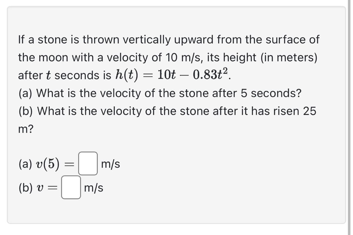 If a stone is thrown vertically upward from the surface of
the moon with a velocity of 10 m/s, its height (in meters)
after t seconds is h(t) = 10t – 0.83t².
(a) What is the velocity of the stone after 5 seconds?
(b) What is the velocity of the stone after it has risen 25
m?
(a) v(5)
(b) v =
=
m/s
m/s