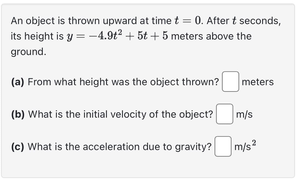 An object is thrown upward at time t = 0. After t seconds,
its height is y = −4.9t² + 5t + 5 meters above the
ground.
(a) From what height was the object thrown?
(b) What is the initial velocity of the object?
(c) What is the acceleration due to gravity?
meters
m/s
m/s²