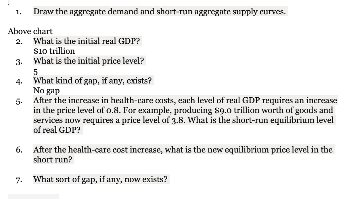 1.
Draw the aggregate demand and short-run aggregate supply curves.
Above chart
2.
What is the initial real GDP?
$10 trillion
What is the initial price level?
3.
5
What kind of gap, if any, exists?
4.
No gap
After the increase in health-care costs, each level of real GDP requires an increase
in the price level of o.8. For example, producing $9.0 trillion worth of goods and
services now requires a price level of 3.8. What is the short-run equilibrium level
of real GDP?
5.
6.
After the health-care cost increase, what is the new equilibrium price level in the
short run?
7.
What sort of gap, if any, now exists?
