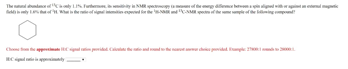 The natural abundance of 13C is only 1.1%. Furthermore, its sensitivity in NMR spectroscopy (a measure of the energy difference between a spin aligned with or against an external magnetic
field) is only 1.6% that of ¹H. What is the ratio of signal intensities expected for the ¹H-NMR and ¹3C-NMR spectra of the same sample of the following compound?
Choose from the approximate H:C signal ratios provided. Calculate the ratio and round to the nearest answer choice provided. Example: 27800:1 rounds to 28000:1.
H:C signal ratio is approximately |